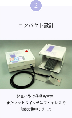 2 コンパクト設計 軽量小型で移動も容易、またフットスイッチはワイヤレスで治療に集中できます
