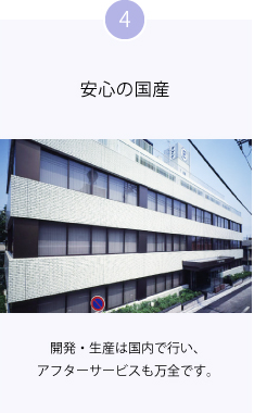 4 安心の国産 開発・生産は国内で行い、アフターサービスも万全です。